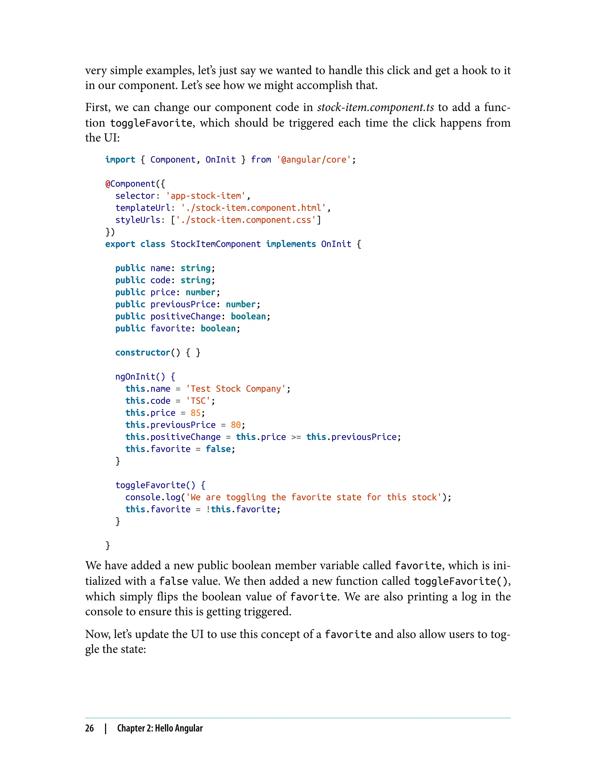 very simple examples, let’s just say we wanted to handle this click and get a hook to it in our component. Let’s see how we might accomplish that. First, we can change our component code in stock-item.component.ts to add a func‐ tion toggleFavorite, which should be triggered each time the click happens from the UI: import { Component, OnInit } from '@angular/core'; @Component({ selector: 'app-stock-item', templateUrl: './stock-item.component.html', styleUrls: ['./stock-item.component.css'] }) export class StockItemComponent implements OnInit { public name: string; public code: string; public price: number; public previousPrice: number; public positiveChange: boolean; public favorite: boolean; constructor() { } ngOnInit() { this.name = 'Test Stock Company'; this.code = 'TSC'; this.price = 85; this.previousPrice = 80; this.positiveChange = this.price >= this.previousPrice; this.favorite = false; } toggleFavorite() { console.log('We are toggling the favorite state for this stock'); this.favorite = !this.favorite; } } We have added a new public boolean member variable called favorite, which is ini‐ tialized with a false value. We then added a new function called toggleFavorite(), which simply flips the boolean value of favorite. We are also printing a log in the console to ensure this is getting triggered. Now, let’s update the UI to use this concept of a favorite and also allow users to tog‐ gle the state: 26 | Chapter 2: Hello Angular 