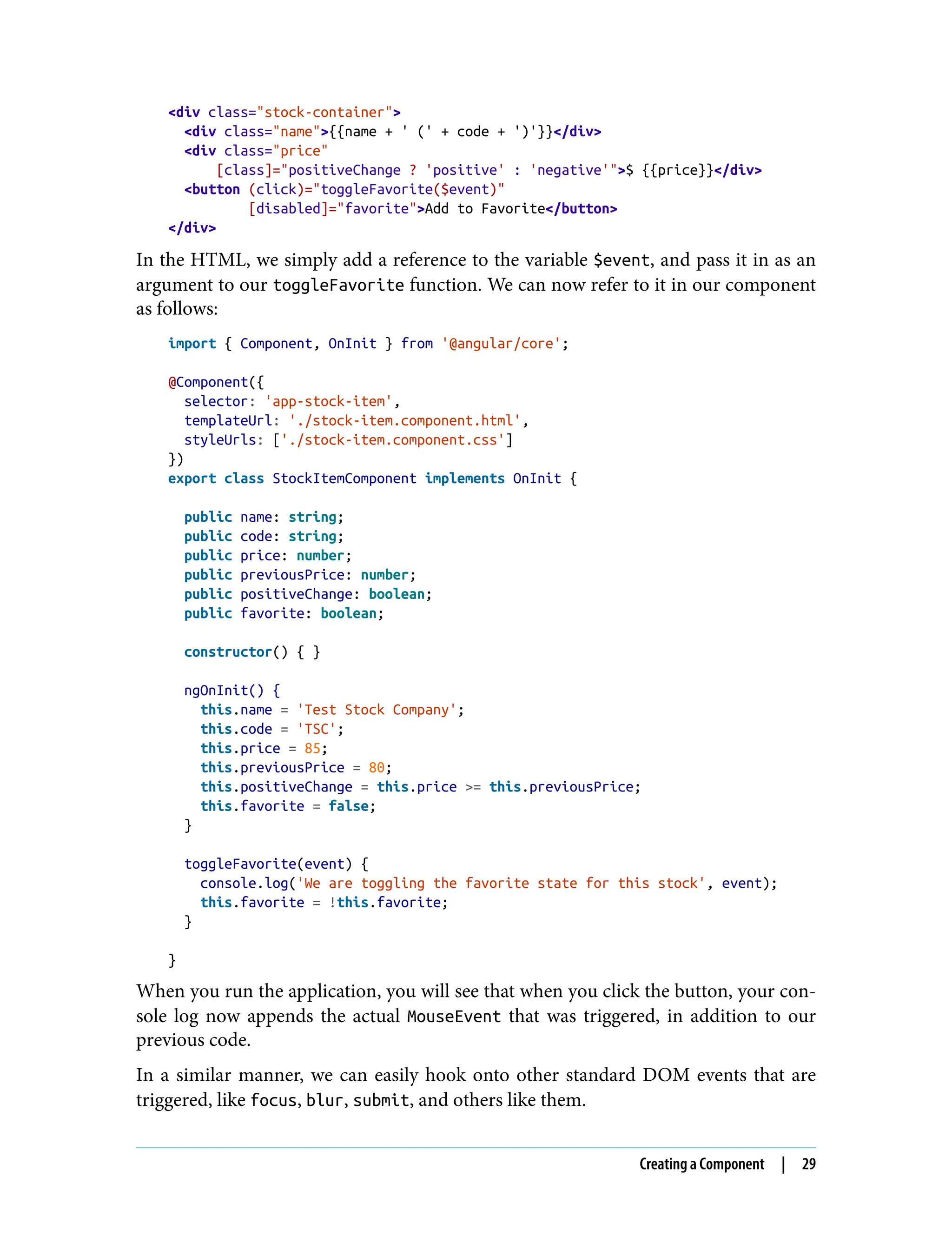 <div class="stock-container"> <div class="name">{{name + ' (' + code + ')'}}</div> <div class="price" [class]="positiveChange ? 'positive' : 'negative'">$ {{price}}</div> <button (click)="toggleFavorite($event)" [disabled]="favorite">Add to Favorite</button> </div> In the HTML, we simply add a reference to the variable $event, and pass it in as an argument to our toggleFavorite function. We can now refer to it in our component as follows: import { Component, OnInit } from '@angular/core'; @Component({ selector: 'app-stock-item', templateUrl: './stock-item.component.html', styleUrls: ['./stock-item.component.css'] }) export class StockItemComponent implements OnInit { public name: string; public code: string; public price: number; public previousPrice: number; public positiveChange: boolean; public favorite: boolean; constructor() { } ngOnInit() { this.name = 'Test Stock Company'; this.code = 'TSC'; this.price = 85; this.previousPrice = 80; this.positiveChange = this.price >= this.previousPrice; this.favorite = false; } toggleFavorite(event) { console.log('We are toggling the favorite state for this stock', event); this.favorite = !this.favorite; } } When you run the application, you will see that when you click the button, your con‐ sole log now appends the actual MouseEvent that was triggered, in addition to our previous code. In a similar manner, we can easily hook onto other standard DOM events that are triggered, like focus, blur, submit, and others like them. Creating a Component | 29 