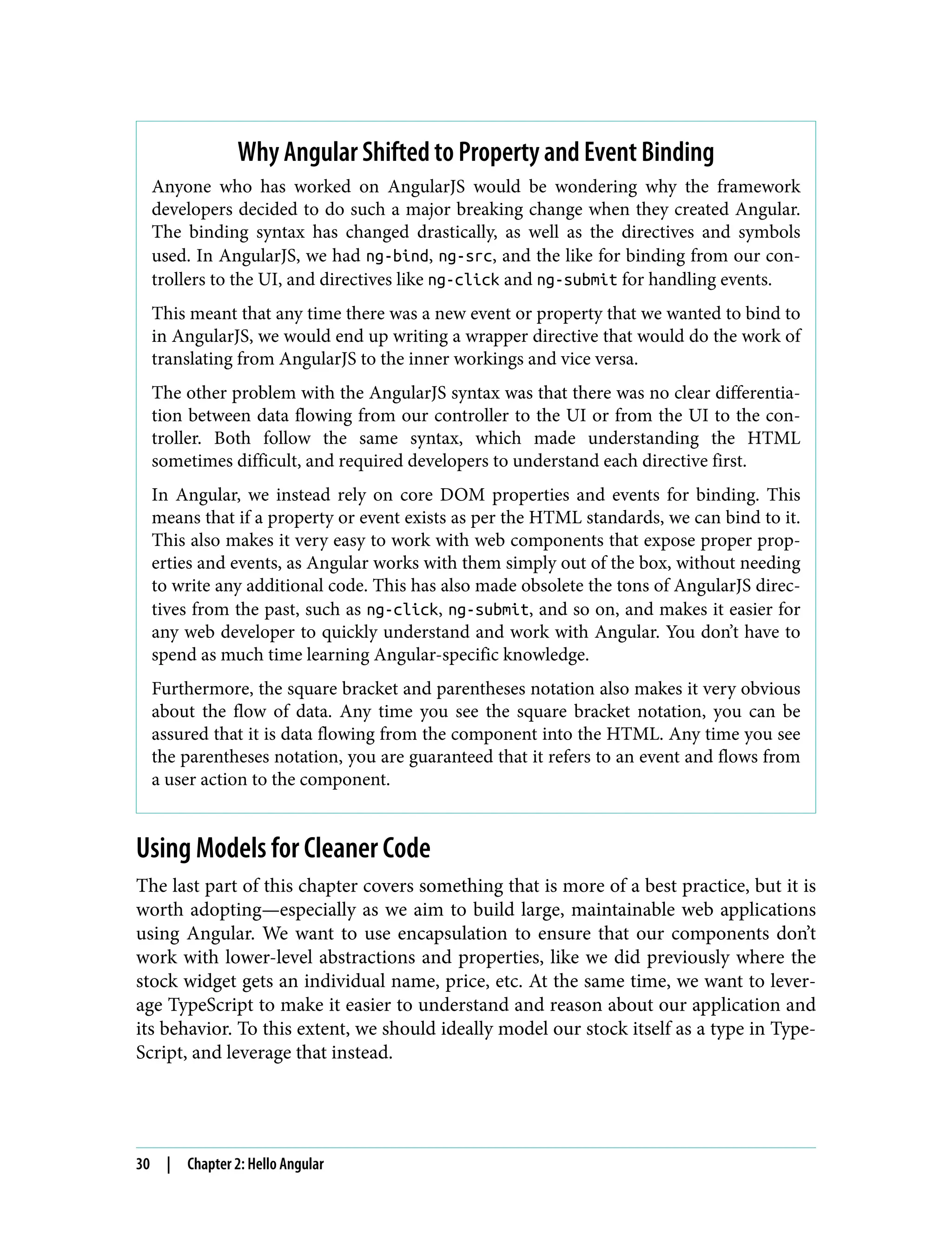 Why Angular Shifted to Property and Event Binding Anyone who has worked on AngularJS would be wondering why the framework developers decided to do such a major breaking change when they created Angular. The binding syntax has changed drastically, as well as the directives and symbols used. In AngularJS, we had ng-bind, ng-src, and the like for binding from our con‐ trollers to the UI, and directives like ng-click and ng-submit for handling events. This meant that any time there was a new event or property that we wanted to bind to in AngularJS, we would end up writing a wrapper directive that would do the work of translating from AngularJS to the inner workings and vice versa. The other problem with the AngularJS syntax was that there was no clear differentia‐ tion between data flowing from our controller to the UI or from the UI to the con‐ troller. Both follow the same syntax, which made understanding the HTML sometimes difficult, and required developers to understand each directive first. In Angular, we instead rely on core DOM properties and events for binding. This means that if a property or event exists as per the HTML standards, we can bind to it. This also makes it very easy to work with web components that expose proper prop‐ erties and events, as Angular works with them simply out of the box, without needing to write any additional code. This has also made obsolete the tons of AngularJS direc‐ tives from the past, such as ng-click, ng-submit, and so on, and makes it easier for any web developer to quickly understand and work with Angular. You don’t have to spend as much time learning Angular-specific knowledge. Furthermore, the square bracket and parentheses notation also makes it very obvious about the flow of data. Any time you see the square bracket notation, you can be assured that it is data flowing from the component into the HTML. Any time you see the parentheses notation, you are guaranteed that it refers to an event and flows from a user action to the component. Using Models for Cleaner Code The last part of this chapter covers something that is more of a best practice, but it is worth adopting—especially as we aim to build large, maintainable web applications using Angular. We want to use encapsulation to ensure that our components don’t work with lower-level abstractions and properties, like we did previously where the stock widget gets an individual name, price, etc. At the same time, we want to lever‐ age TypeScript to make it easier to understand and reason about our application and its behavior. To this extent, we should ideally model our stock itself as a type in Type‐ Script, and leverage that instead. 30 | Chapter 2: Hello Angular 