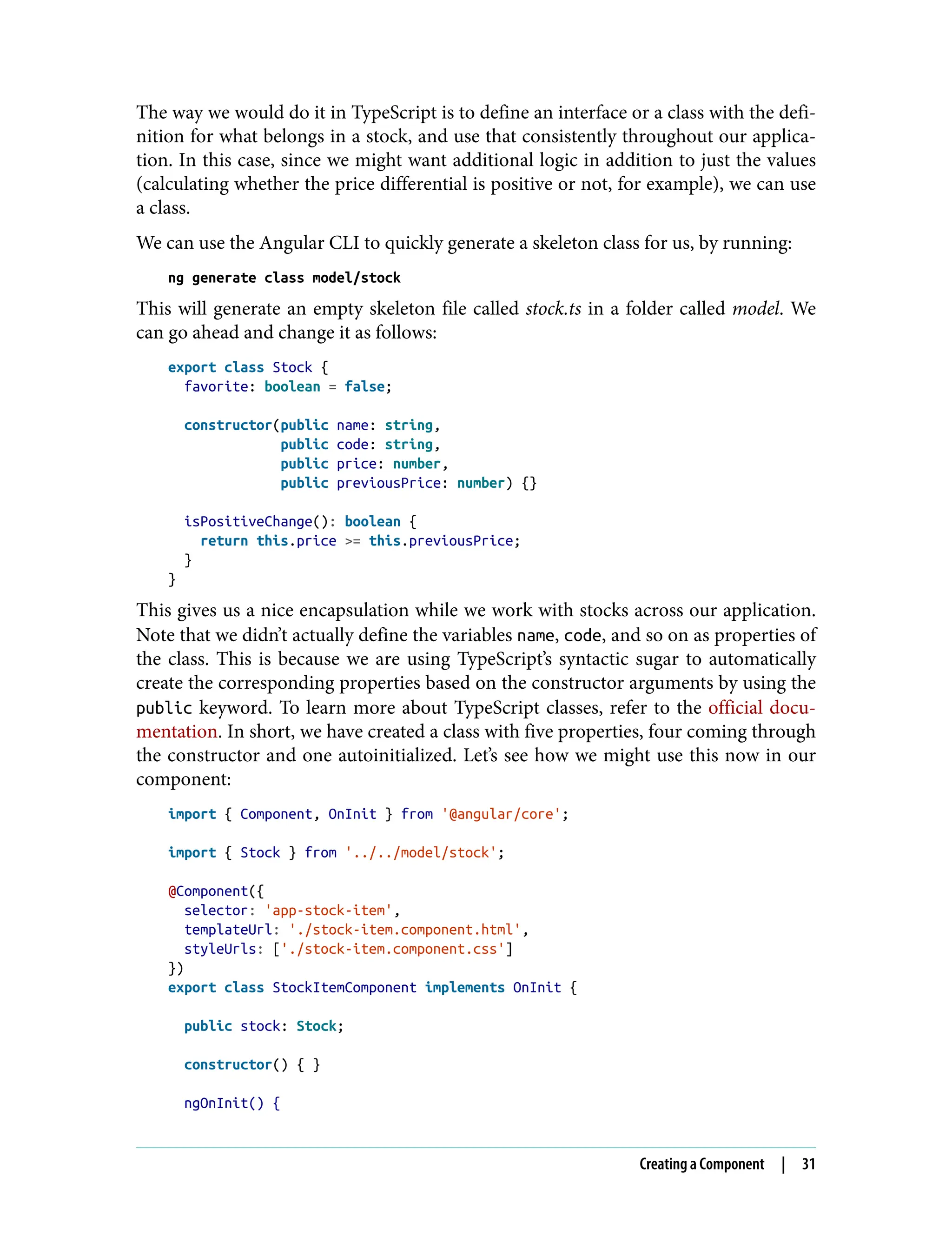 The way we would do it in TypeScript is to define an interface or a class with the defi‐ nition for what belongs in a stock, and use that consistently throughout our applica‐ tion. In this case, since we might want additional logic in addition to just the values (calculating whether the price differential is positive or not, for example), we can use a class. We can use the Angular CLI to quickly generate a skeleton class for us, by running: ng generate class model/stock This will generate an empty skeleton file called stock.ts in a folder called model. We can go ahead and change it as follows: export class Stock { favorite: boolean = false; constructor(public name: string, public code: string, public price: number, public previousPrice: number) {} isPositiveChange(): boolean { return this.price >= this.previousPrice; } } This gives us a nice encapsulation while we work with stocks across our application. Note that we didn’t actually define the variables name, code, and so on as properties of the class. This is because we are using TypeScript’s syntactic sugar to automatically create the corresponding properties based on the constructor arguments by using the public keyword. To learn more about TypeScript classes, refer to the official docu‐ mentation. In short, we have created a class with five properties, four coming through the constructor and one autoinitialized. Let’s see how we might use this now in our component: import { Component, OnInit } from '@angular/core'; import { Stock } from '../../model/stock'; @Component({ selector: 'app-stock-item', templateUrl: './stock-item.component.html', styleUrls: ['./stock-item.component.css'] }) export class StockItemComponent implements OnInit { public stock: Stock; constructor() { } ngOnInit() { Creating a Component | 31 
