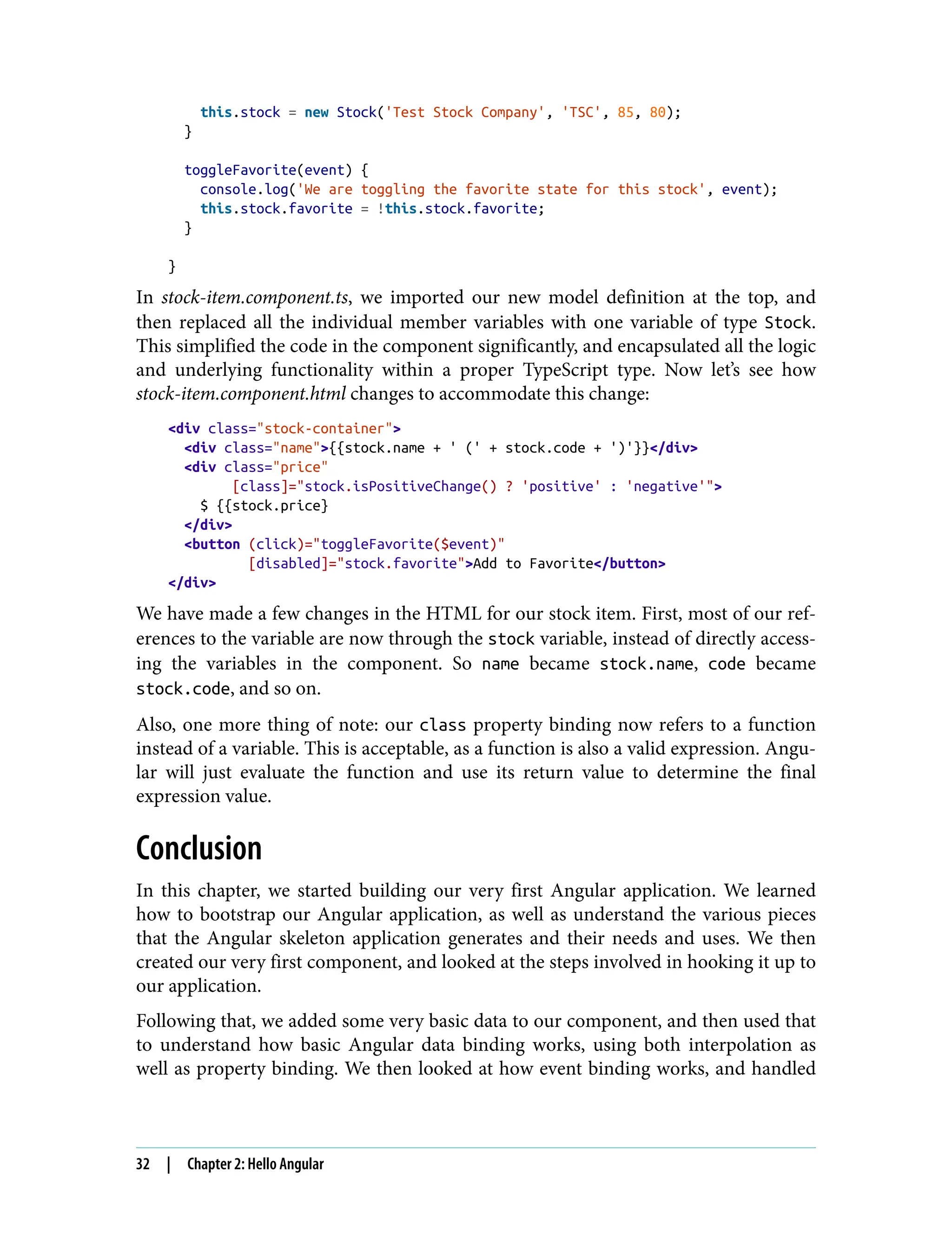this.stock = new Stock('Test Stock Company', 'TSC', 85, 80); } toggleFavorite(event) { console.log('We are toggling the favorite state for this stock', event); this.stock.favorite = !this.stock.favorite; } } In stock-item.component.ts, we imported our new model definition at the top, and then replaced all the individual member variables with one variable of type Stock. This simplified the code in the component significantly, and encapsulated all the logic and underlying functionality within a proper TypeScript type. Now let’s see how stock-item.component.html changes to accommodate this change: <div class="stock-container"> <div class="name">{{stock.name + ' (' + stock.code + ')'}}</div> <div class="price" [class]="stock.isPositiveChange() ? 'positive' : 'negative'"> $ {{stock.price} </div> <button (click)="toggleFavorite($event)" [disabled]="stock.favorite">Add to Favorite</button> </div> We have made a few changes in the HTML for our stock item. First, most of our ref‐ erences to the variable are now through the stock variable, instead of directly access‐ ing the variables in the component. So name became stock.name, code became stock.code, and so on. Also, one more thing of note: our class property binding now refers to a function instead of a variable. This is acceptable, as a function is also a valid expression. Angu‐ lar will just evaluate the function and use its return value to determine the final expression value. Conclusion In this chapter, we started building our very first Angular application. We learned how to bootstrap our Angular application, as well as understand the various pieces that the Angular skeleton application generates and their needs and uses. We then created our very first component, and looked at the steps involved in hooking it up to our application. Following that, we added some very basic data to our component, and then used that to understand how basic Angular data binding works, using both interpolation as well as property binding. We then looked at how event binding works, and handled 32 | Chapter 2: Hello Angular 