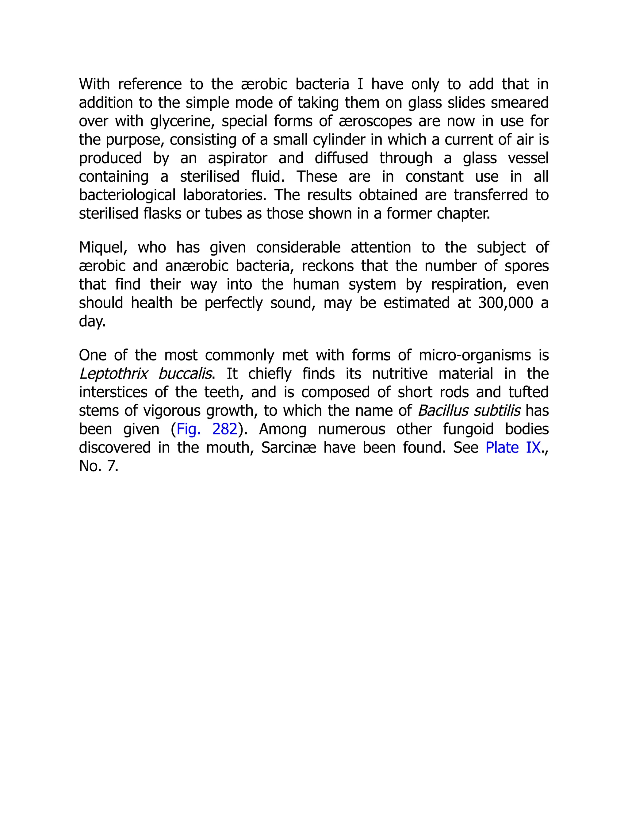 With reference to the ærobic bacteria I have only to add that in addition to the simple mode of taking them on glass slides smeared over with glycerine, special forms of æroscopes are now in use for the purpose, consisting of a small cylinder in which a current of air is produced by an aspirator and diffused through a glass vessel containing a sterilised fluid. These are in constant use in all bacteriological laboratories. The results obtained are transferred to sterilised flasks or tubes as those shown in a former chapter. Miquel, who has given considerable attention to the subject of ærobic and anærobic bacteria, reckons that the number of spores that find their way into the human system by respiration, even should health be perfectly sound, may be estimated at 300,000 a day. One of the most commonly met with forms of micro-organisms is Leptothrix buccalis. It chiefly finds its nutritive material in the interstices of the teeth, and is composed of short rods and tufted stems of vigorous growth, to which the name of Bacillus subtilis has been given (Fig. 282). Among numerous other fungoid bodies discovered in the mouth, Sarcinæ have been found. See Plate IX., No. 7. 