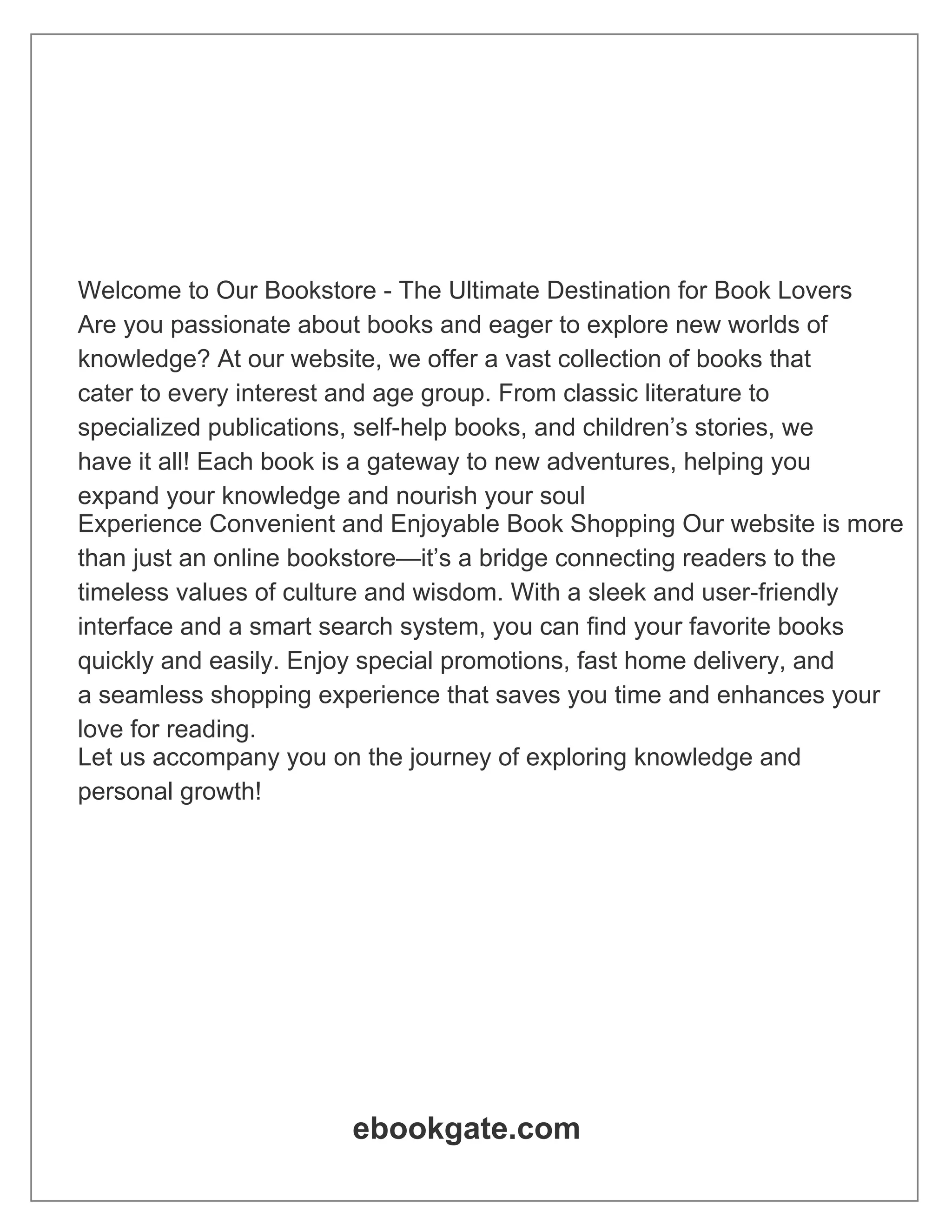 Welcome to Our Bookstore - The Ultimate Destination for Book Lovers Are you passionate about books and eager to explore new worlds of knowledge? At our website, we offer a vast collection of books that cater to every interest and age group. From classic literature to specialized publications, self-help books, and children’s stories, we have it all! Each book is a gateway to new adventures, helping you expand your knowledge and nourish your soul Experience Convenient and Enjoyable Book Shopping Our website is more than just an online bookstore—it’s a bridge connecting readers to the timeless values of culture and wisdom. With a sleek and user-friendly interface and a smart search system, you can find your favorite books quickly and easily. Enjoy special promotions, fast home delivery, and a seamless shopping experience that saves you time and enhances your love for reading. Let us accompany you on the journey of exploring knowledge and personal growth! ebookgate.com 