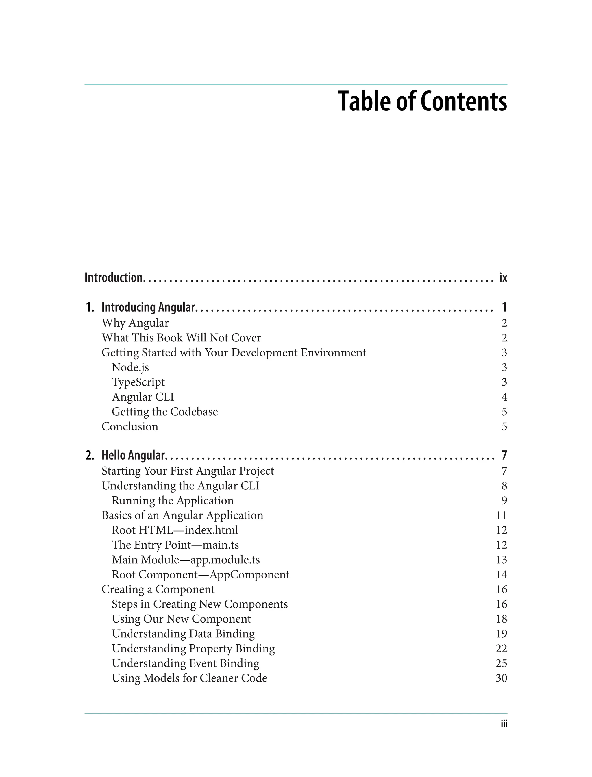Table of Contents Introduction. . . . . . . . . . . . . . . . . . . . . . . . . . . . . . . . . . . . . . . . . . . . . . . . . . . . . . . . . . . . . . . . . . . ix 1. Introducing Angular. . . . . . . . . . . . . . . . . . . . . . . . . . . . . . . . . . . . . . . . . . . . . . . . . . . . . . . . . 1 Why Angular 2 What This Book Will Not Cover 2 Getting Started with Your Development Environment 3 Node.js 3 TypeScript 3 Angular CLI 4 Getting the Codebase 5 Conclusion 5 2. Hello Angular. . . . . . . . . . . . . . . . . . . . . . . . . . . . . . . . . . . . . . . . . . . . . . . . . . . . . . . . . . . . . . . 7 Starting Your First Angular Project 7 Understanding the Angular CLI 8 Running the Application 9 Basics of an Angular Application 11 Root HTML—index.html 12 The Entry Point—main.ts 12 Main Module—app.module.ts 13 Root Component—AppComponent 14 Creating a Component 16 Steps in Creating New Components 16 Using Our New Component 18 Understanding Data Binding 19 Understanding Property Binding 22 Understanding Event Binding 25 Using Models for Cleaner Code 30 iii 