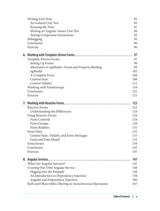 Writing Unit Tests 85
An Isolated Unit Test 85
Running the Tests 87
Writing an Angular-Aware Unit Test 89
Testing Component Interactions 92
Debugging 95
Conclusion 96
Exercise 96
6. Working with Template-Driven Forms. . . . . . . . . . . . . . . . . . . . . . . . . . . . . . . . . . . . . . . . . 97
Template-Driven Forms 97
Setting Up Forms 98
Alternative to ngModel—Event and Property Binding 99
ngModel 102
A Complete Form 104
Control State 108
Control Validity 112
Working with FormGroups 118
Conclusion 121
Exercise 121
7. Working with Reactive Forms. . . . . . . . . . . . . . . . . . . . . . . . . . . . . . . . . . . . . . . . . . . . . . . 123
Reactive Forms 123
Understanding the Differences 124
Using Reactive Forms 124
Form Controls 124
Form Groups 128
Form Builders 131
Form Data 132
Control State, Validity, and Error Messages 133
Form and Data Model 135
FormArrays 139
Conclusion 145
Exercise 145
8. Angular Services. . . . . . . . . . . . . . . . . . . . . . . . . . . . . . . . . . . . . . . . . . . . . . . . . . . . . . . . . . 147
What Are Angular Services? 147
Creating Our Own Angular Service 148
Digging into the Example 148
An Introduction to Dependency Injection 158
Angular and Dependency Injection 160
RxJS and Observables: Moving to Asynchronous Operations 167
Table of Contents | v
 