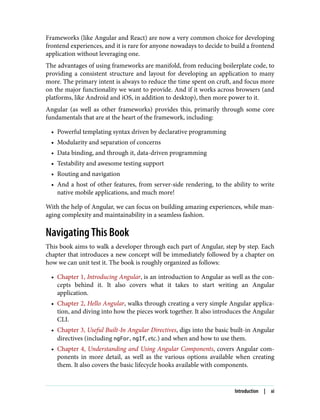 Frameworks (like Angular and React) are now a very common choice for developing
frontend experiences, and it is rare for anyone nowadays to decide to build a frontend
application without leveraging one.
The advantages of using frameworks are manifold, from reducing boilerplate code, to
providing a consistent structure and layout for developing an application to many
more. The primary intent is always to reduce the time spent on cruft, and focus more
on the major functionality we want to provide. And if it works across browsers (and
platforms, like Android and iOS, in addition to desktop), then more power to it.
Angular (as well as other frameworks) provides this, primarily through some core
fundamentals that are at the heart of the framework, including:
• Powerful templating syntax driven by declarative programming
• Modularity and separation of concerns
• Data binding, and through it, data-driven programming
• Testability and awesome testing support
• Routing and navigation
• And a host of other features, from server-side rendering, to the ability to write
native mobile applications, and much more!
With the help of Angular, we can focus on building amazing experiences, while man‐
aging complexity and maintainability in a seamless fashion.
Navigating This Book
This book aims to walk a developer through each part of Angular, step by step. Each
chapter that introduces a new concept will be immediately followed by a chapter on
how we can unit test it. The book is roughly organized as follows:
• Chapter 1, Introducing Angular, is an introduction to Angular as well as the con‐
cepts behind it. It also covers what it takes to start writing an Angular
application.
• Chapter 2, Hello Angular, walks through creating a very simple Angular applica‐
tion, and diving into how the pieces work together. It also introduces the Angular
CLI.
• Chapter 3, Useful Built-In Angular Directives, digs into the basic built-in Angular
directives (including ngFor, ngIf, etc.) and when and how to use them.
• Chapter 4, Understanding and Using Angular Components, covers Angular com‐
ponents in more detail, as well as the various options available when creating
them. It also covers the basic lifecycle hooks available with components.
Introduction | xi
 