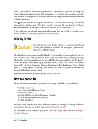 from O’Reilly books does require permission. Answering a question by citing this
book and quoting example code does not require permission. Incorporating a signifi‐
cant amount of example code from this book into your product’s documentation does
require permission.
We appreciate, but do not require, attribution. An attribution usually includes the
title, author, publisher, and ISBN. For example: “Angular: Up and Running by Shyam
Seshadri (O’Reilly). Copyright 2018 Shyam Seshadri, 978-1-491-99983-7.”
If you feel your use of code examples falls outside fair use or the permission given
above, feel free to contact us at permissions@oreilly.com.
O’Reilly Safari
Safari (formerly Safari Books Online) is a membership-based
training and reference platform for enterprise, government,
educators, and individuals.
Members have access to thousands of books, training videos, Learning Paths, interac‐
tive tutorials, and curated playlists from over 250 publishers, including O’Reilly
Media, Harvard Business Review, Prentice Hall Professional, Addison-Wesley Profes‐
sional, Microsoft Press, Sams, Que, Peachpit Press, Adobe, Focal Press, Cisco Press,
John Wiley & Sons, Syngress, Morgan Kaufmann, IBM Redbooks, Packt, Adobe
Press, FT Press, Apress, Manning, New Riders, McGraw-Hill, Jones & Bartlett, and
Course Technology, among others.
For more information, please visit http://oreilly.com/safari.
How to Contact Us
Please address comments and questions concerning this book to the publisher:
O’Reilly Media, Inc.
1005 Gravenstein Highway North
Sebastopol, CA 95472
800-998-9938 (in the United States or Canada)
707-829-0515 (international or local)
707-829-0104 (fax)
We have a web page for this book, where we list errata, examples, and any additional
information. You can access this page at http://bit.ly/angularUR.
To comment or ask technical questions about this book, send email to bookques‐
tions@oreilly.com.
xiv | Introduction
 