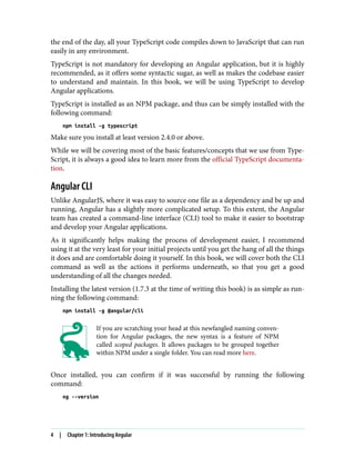 the end of the day, all your TypeScript code compiles down to JavaScript that can run
easily in any environment.
TypeScript is not mandatory for developing an Angular application, but it is highly
recommended, as it offers some syntactic sugar, as well as makes the codebase easier
to understand and maintain. In this book, we will be using TypeScript to develop
Angular applications.
TypeScript is installed as an NPM package, and thus can be simply installed with the
following command:
npm install -g typescript
Make sure you install at least version 2.4.0 or above.
While we will be covering most of the basic features/concepts that we use from Type‐
Script, it is always a good idea to learn more from the official TypeScript documenta‐
tion.
Angular CLI
Unlike AngularJS, where it was easy to source one file as a dependency and be up and
running, Angular has a slightly more complicated setup. To this extent, the Angular
team has created a command-line interface (CLI) tool to make it easier to bootstrap
and develop your Angular applications.
As it significantly helps making the process of development easier, I recommend
using it at the very least for your initial projects until you get the hang of all the things
it does and are comfortable doing it yourself. In this book, we will cover both the CLI
command as well as the actions it performs underneath, so that you get a good
understanding of all the changes needed.
Installing the latest version (1.7.3 at the time of writing this book) is as simple as run‐
ning the following command:
npm install -g @angular/cli
If you are scratching your head at this newfangled naming conven‐
tion for Angular packages, the new syntax is a feature of NPM
called scoped packages. It allows packages to be grouped together
within NPM under a single folder. You can read more here.
Once installed, you can confirm if it was successful by running the following
command:
ng --version
4 | Chapter 1: Introducing Angular
 