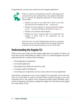 Congratulations, you have just created your first Angular application!
While we created our first application with the vanilla Angular CLI
command, the ng new command takes a few arguments that allow
you to customize the application generated to your preference.
These include:
• Whether you want to use vanilla CSS or SCSS or any other
CSS framework (for example, ng new --style=scss)
• Whether you want to generate a routing module (for example,
ng new --routing); we’ll discuss this further in Chapter 11.
• Whether you want inline styles/templates
• Whether you want a common prefix to all components (for
example, to prefix acme to all components, ng new
--prefix=acme)
And much more. It’s worth exploring these options by running ng
help once you are a bit more familiar with the Angular framework
to decide if you have specific preferences one way or the other.
Understanding the Angular CLI
While we have just created our first Angular application, the Angular CLI does a bit
more than just the initial skeleton creation. In fact, it is useful throughout the devel‐
opment process for a variety of tasks, including:
• Bootstrapping your application
• Serving the application
• Running the tests (both unit and end-to-end)
• Creating a build for distribution
• Generating new components, services, routes and more for your application
Each of these corresponds to one or more Angular CLI commands, and we will cover
each one as and when we need or encounter them, instead of trying to cover each
command and its uses upfront. Each command provides further flexibility with a
variety of arguments and options, making the Angular CLI truly diverse and capable
for a wide variety of uses.
8 | Chapter 2: Hello Angular
 