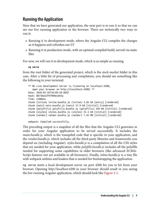 Running the Application
Now that we have generated our application, the next part is to run it so that we can
see our live running application in the browser. There are technically two ways to
run it:
• Running it in development mode, where the Angular CLI compiles the changes
as it happens and refreshes our UI
• Running it in production mode, with an optimal compiled build, served via static
files
For now, we will run it in development mode, which is as simple as running
ng serve
from the root folder of the generated project, which is the stock-market folder in this
case. After a little bit of processing and compilation, you should see something like
the following in your terminal:
** NG Live Development Server is listening on localhost:4200,
open your browser on http://localhost:4200/ **
Date: 2018-03-26T10:09:18.869Z
Hash: 0b730a52f97909e2d43a
Time: 11086ms
chunk {inline} inline.bundle.js (inline) 3.85 kB [entry] [rendered]
chunk {main} main.bundle.js (main) 17.9 kB [initial] [rendered]
chunk {polyfills} polyfills.bundle.js (polyfills) 549 kB [initial] [rendered]
chunk {styles} styles.bundle.js (styles) 41.5 kB [initial] [rendered]
chunk {vendor} vendor.bundle.js (vendor) 7.42 MB [initial] [rendered]
webpack: Compiled successfully.
The preceding output is a snapshot of all the files that the Angular CLI generates in
order for your Angular application to be served successfully. It includes the
main.bundle.js, which is the transpiled code that is specific to your application, and
the vendor.bundle.js, which includes all the third-party libraries and frameworks you
depend on (including Angular). styles.bundle.js is a compilation of all the CSS styles
that are needed for your application, while polyfills.bundle.js includes all the polyfills
needed for supporting some capabilities in older browsers (like advanced ECMA‐
Script features not yet available in all browsers). Finally, inline.bundle.js is a tiny file
with webpack utilities and loaders that is needed for bootstrapping the application.
ng serve starts a local development server on port 4200 for you to hit from your
browser. Opening http://localhost:4200 in your browser should result in you seeing
the live running Angular application, which should look like Figure 2-1.
Understanding the Angular CLI | 9
 