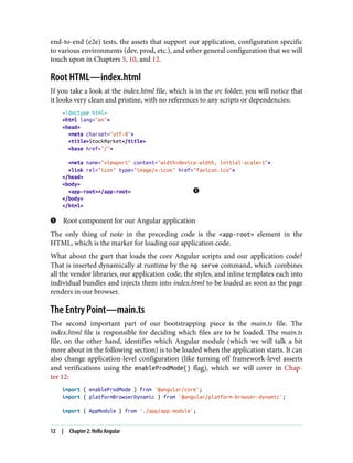 end-to-end (e2e) tests, the assets that support our application, configuration specific
to various environments (dev, prod, etc.), and other general configuration that we will
touch upon in Chapters 5, 10, and 12.
Root HTML—index.html
If you take a look at the index.html file, which is in the src folder, you will notice that
it looks very clean and pristine, with no references to any scripts or dependencies:
<!doctype html>
<html lang="en">
<head>
<meta charset="utf-8">
<title>StockMarket</title>
<base href="/">
<meta name="viewport" content="width=device-width, initial-scale=1">
<link rel="icon" type="image/x-icon" href="favicon.ico">
</head>
<body>
<app-root></app-root>
</body>
</html>
Root component for our Angular application
The only thing of note in the preceding code is the <app-root> element in the
HTML, which is the marker for loading our application code.
What about the part that loads the core Angular scripts and our application code?
That is inserted dynamically at runtime by the ng serve command, which combines
all the vendor libraries, our application code, the styles, and inline templates each into
individual bundles and injects them into index.html to be loaded as soon as the page
renders in our browser.
The Entry Point—main.ts
The second important part of our bootstrapping piece is the main.ts file. The
index.html file is responsible for deciding which files are to be loaded. The main.ts
file, on the other hand, identifies which Angular module (which we will talk a bit
more about in the following section) is to be loaded when the application starts. It can
also change application-level configuration (like turning off framework-level asserts
and verifications using the enableProdMode() flag), which we will cover in Chap‐
ter 12:
import { enableProdMode } from '@angular/core';
import { platformBrowserDynamic } from '@angular/platform-browser-dynamic';
import { AppModule } from './app/app.module';
12 | Chapter 2: Hello Angular
 