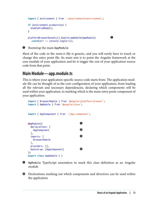 import { environment } from './environments/environment';
if (environment.production) {
enableProdMode();
}
platformBrowserDynamic().bootstrapModule(AppModule)
.catch(err => console.log(err));
Bootstrap the main AppModule
Most of the code in the main.ts file is generic, and you will rarely have to touch or
change this entry point file. Its main aim is to point the Angular framework at the
core module of your application and let it trigger the rest of your application source
code from that point.
Main Module—app.module.ts
This is where your application-specific source code starts from. The application mod‐
ule file can be thought of as the core configuration of your application, from loading
all the relevant and necessary dependencies, declaring which components will be
used within your application, to marking which is the main entry point component of
your application:
import { BrowserModule } from '@angular/platform-browser';
import { NgModule } from '@angular/core';
import { AppComponent } from './app.component';
@NgModule({
declarations: [
AppComponent
],
imports: [
BrowserModule
],
providers: [],
bootstrap: [AppComponent]
})
export class AppModule { }
NgModule TypeScript annotation to mark this class definition as an Angular
module
Declarations marking out which components and directives can be used within
the application
Basics of an Angular Application | 13
 