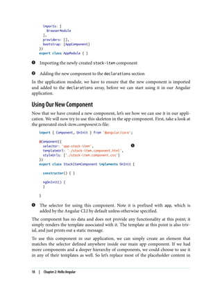 imports: [
BrowserModule
],
providers: [],
bootstrap: [AppComponent]
})
export class AppModule { }
Importing the newly created stock-item component
Adding the new component to the declarations section
In the application module, we have to ensure that the new component is imported
and added to the declarations array, before we can start using it in our Angular
application.
Using Our New Component
Now that we have created a new component, let’s see how we can use it in our appli‐
cation. We will now try to use this skeleton in the app component. First, take a look at
the generated stock-item.component.ts file:
import { Component, OnInit } from '@angular/core';
@Component({
selector: 'app-stock-item',
templateUrl: './stock-item.component.html',
styleUrls: ['./stock-item.component.css']
})
export class StockItemComponent implements OnInit {
constructor() { }
ngOnInit() {
}
}
The selector for using this component. Note it is prefixed with app, which is
added by the Angular CLI by default unless otherwise specified.
The component has no data and does not provide any functionality at this point; it
simply renders the template associated with it. The template at this point is also triv‐
ial, and just prints out a static message.
To use this component in our application, we can simply create an element that
matches the selector defined anywhere inside our main app component. If we had
more components and a deeper hierarchy of components, we could choose to use it
in any of their templates as well. So let’s replace most of the placeholder content in
18 | Chapter 2: Hello Angular
 