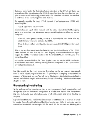 But more importantly, the distinction between the two is that HTML attributes are
generally used for initialization of a DOM element, but after that, they have no pur‐
pose or effect on the underlying element. Once the element is initialized, its behavior
is controlled by the DOM properties from then on.
For example, consider the input HTML element. If we bootstrap our HTML with
something like:
<input type="text" value="foo"/>
this initializes an input DOM element, with the initial value of the DOM property
value to be set to foo. Now let’s assume we type something in the text box, say bar. At
this point:
• If we do input.getAttribute('value'), it would return foo, which was the
attribute value we used to initialize the HTML.
• If we do input.value, we will get the current value of the DOM property, which
is bar.
That is, the attribute value is used to boostrap and set the initial value of the HTML
DOM element, but after that, it is the DOM property that drives the behavior. If you
inspect the HTML, you will see that it is still the initial HTML we provided, and does
not update either.
In Angular, we thus bind to the DOM property, and not to the HTML attributes.
Whenever we think about one-way binding from the component to the UI, we should
always keep this in mind!
Just like we did for the class property, depending on the use case, we can actually
bind to other HTML properties like the src property of an img tag, or the disabled
property of input and button. We will cover this in more depth in the next chapter.
We will also cover a simpler and more specific way of binding CSS classes in the next
chapter as well.
Understanding Event Binding
So far, we have worked on using the data in our component to both render values and
change the look and feel of our component. In this section, we will start understand‐
ing how to handle user interactions, and work with events and event binding in
Angular.
Say we wanted to have a button that allows users to add the stock to their list of favor‐
ite stocks. Generally, with a button like this, when the user clicks it, we would want to
make some server call and then process the result. So far, since we are working with
Creating a Component | 25
 
