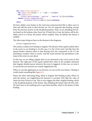 <div class="stock-container">
<div class="name">{{name + ' (' + code + ')'}}</div>
<div class="price"
[class]="positiveChange ? 'positive' : 'negative'">$ {{price}}</div>
<button (click)="toggleFavorite()"
[disabled]="favorite">Add to Favorite</button>
</div>
We have added a new button in the stock-item.component.html file to allow users to
click and add the stock to their favorite set. We are using the data-binding concept
from the previous section on the disabled property. Thus, we are disabling the but‐
ton based on the boolean value favorite. If favorite is true, the button will be dis‐
abled, and if it is false, the button will be enabled. Thus, by default, the button is
enabled.
The other major thing we have on the element is this fragment:
(click)="toggleFavorite()"
This syntax is called event binding in Angular. The left part of the equals symbol refers
to the event we are binding to. In this case, it is the click event. Just like how the
square-bracket notation refers to data flowing from the component to the UI, the
parentheses notation refers to events. And the name between the parentheses is the
name of the event we care about.
In this case, we are telling Angular that we are interested in the click event on this
element. The right part of the equals symbol then refers to the template statement
that Angular should execute whenever the event is triggered. In this case, we want it
to execute the new function we created, toggleFavorite.
When we run this application in our browser, we can see the new button. Clicking it
would render something like Figure 2-3.
Notice the other interesting thing, which is Angular data binding at play. When we
click the button, our toggleFavorite function is executed. This flips the value of
favorite from false to true. This in turn triggers the other Angular binding, which
is the disabled property of the button, thus disabling the button after the first click.
We don’t have to do anything extra to get these benefits, which is the beauty of data
binding.
Creating a Component | 27
 