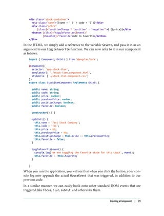 <div class="stock-container">
<div class="name">{{name + ' (' + code + ')'}}</div>
<div class="price"
[class]="positiveChange ? 'positive' : 'negative'">$ {{price}}</div>
<button (click)="toggleFavorite($event)"
[disabled]="favorite">Add to Favorite</button>
</div>
In the HTML, we simply add a reference to the variable $event, and pass it in as an
argument to our toggleFavorite function. We can now refer to it in our component
as follows:
import { Component, OnInit } from '@angular/core';
@Component({
selector: 'app-stock-item',
templateUrl: './stock-item.component.html',
styleUrls: ['./stock-item.component.css']
})
export class StockItemComponent implements OnInit {
public name: string;
public code: string;
public price: number;
public previousPrice: number;
public positiveChange: boolean;
public favorite: boolean;
constructor() { }
ngOnInit() {
this.name = 'Test Stock Company';
this.code = 'TSC';
this.price = 85;
this.previousPrice = 80;
this.positiveChange = this.price >= this.previousPrice;
this.favorite = false;
}
toggleFavorite(event) {
console.log('We are toggling the favorite state for this stock', event);
this.favorite = !this.favorite;
}
}
When you run the application, you will see that when you click the button, your con‐
sole log now appends the actual MouseEvent that was triggered, in addition to our
previous code.
In a similar manner, we can easily hook onto other standard DOM events that are
triggered, like focus, blur, submit, and others like them.
Creating a Component | 29
 