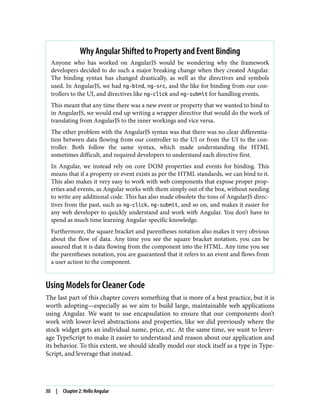Why Angular Shifted to Property and Event Binding
Anyone who has worked on AngularJS would be wondering why the framework
developers decided to do such a major breaking change when they created Angular.
The binding syntax has changed drastically, as well as the directives and symbols
used. In AngularJS, we had ng-bind, ng-src, and the like for binding from our con‐
trollers to the UI, and directives like ng-click and ng-submit for handling events.
This meant that any time there was a new event or property that we wanted to bind to
in AngularJS, we would end up writing a wrapper directive that would do the work of
translating from AngularJS to the inner workings and vice versa.
The other problem with the AngularJS syntax was that there was no clear differentia‐
tion between data flowing from our controller to the UI or from the UI to the con‐
troller. Both follow the same syntax, which made understanding the HTML
sometimes difficult, and required developers to understand each directive first.
In Angular, we instead rely on core DOM properties and events for binding. This
means that if a property or event exists as per the HTML standards, we can bind to it.
This also makes it very easy to work with web components that expose proper prop‐
erties and events, as Angular works with them simply out of the box, without needing
to write any additional code. This has also made obsolete the tons of AngularJS direc‐
tives from the past, such as ng-click, ng-submit, and so on, and makes it easier for
any web developer to quickly understand and work with Angular. You don’t have to
spend as much time learning Angular-specific knowledge.
Furthermore, the square bracket and parentheses notation also makes it very obvious
about the flow of data. Any time you see the square bracket notation, you can be
assured that it is data flowing from the component into the HTML. Any time you see
the parentheses notation, you are guaranteed that it refers to an event and flows from
a user action to the component.
Using Models for Cleaner Code
The last part of this chapter covers something that is more of a best practice, but it is
worth adopting—especially as we aim to build large, maintainable web applications
using Angular. We want to use encapsulation to ensure that our components don’t
work with lower-level abstractions and properties, like we did previously where the
stock widget gets an individual name, price, etc. At the same time, we want to lever‐
age TypeScript to make it easier to understand and reason about our application and
its behavior. To this extent, we should ideally model our stock itself as a type in Type‐
Script, and leverage that instead.
30 | Chapter 2: Hello Angular
 