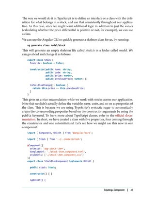 The way we would do it in TypeScript is to define an interface or a class with the defi‐
nition for what belongs in a stock, and use that consistently throughout our applica‐
tion. In this case, since we might want additional logic in addition to just the values
(calculating whether the price differential is positive or not, for example), we can use
a class.
We can use the Angular CLI to quickly generate a skeleton class for us, by running:
ng generate class model/stock
This will generate an empty skeleton file called stock.ts in a folder called model. We
can go ahead and change it as follows:
export class Stock {
favorite: boolean = false;
constructor(public name: string,
public code: string,
public price: number,
public previousPrice: number) {}
isPositiveChange(): boolean {
return this.price >= this.previousPrice;
}
}
This gives us a nice encapsulation while we work with stocks across our application.
Note that we didn’t actually define the variables name, code, and so on as properties of
the class. This is because we are using TypeScript’s syntactic sugar to automatically
create the corresponding properties based on the constructor arguments by using the
public keyword. To learn more about TypeScript classes, refer to the official docu‐
mentation. In short, we have created a class with five properties, four coming through
the constructor and one autoinitialized. Let’s see how we might use this now in our
component:
import { Component, OnInit } from '@angular/core';
import { Stock } from '../../model/stock';
@Component({
selector: 'app-stock-item',
templateUrl: './stock-item.component.html',
styleUrls: ['./stock-item.component.css']
})
export class StockItemComponent implements OnInit {
public stock: Stock;
constructor() { }
ngOnInit() {
Creating a Component | 31
 
