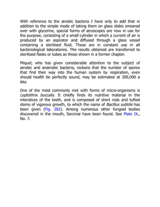 With reference to the ærobic bacteria I have only to add that in
addition to the simple mode of taking them on glass slides smeared
over with glycerine, special forms of æroscopes are now in use for
the purpose, consisting of a small cylinder in which a current of air is
produced by an aspirator and diffused through a glass vessel
containing a sterilised fluid. These are in constant use in all
bacteriological laboratories. The results obtained are transferred to
sterilised flasks or tubes as those shown in a former chapter.
Miquel, who has given considerable attention to the subject of
ærobic and anærobic bacteria, reckons that the number of spores
that find their way into the human system by respiration, even
should health be perfectly sound, may be estimated at 300,000 a
day.
One of the most commonly met with forms of micro-organisms is
Leptothrix buccalis. It chiefly finds its nutritive material in the
interstices of the teeth, and is composed of short rods and tufted
stems of vigorous growth, to which the name of Bacillus subtilis has
been given (Fig. 282). Among numerous other fungoid bodies
discovered in the mouth, Sarcinæ have been found. See Plate IX.,
No. 7.
 