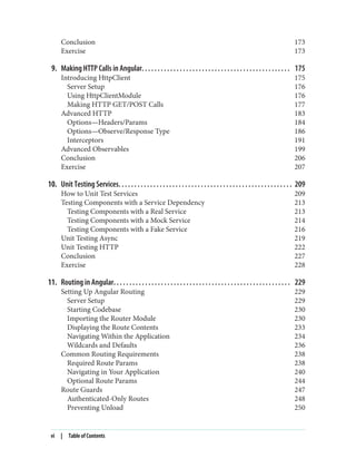 Conclusion 173
Exercise 173
9. Making HTTP Calls in Angular. . . . . . . . . . . . . . . . . . . . . . . . . . . . . . . . . . . . . . . . . . . . . . . 175
Introducing HttpClient 175
Server Setup 176
Using HttpClientModule 176
Making HTTP GET/POST Calls 177
Advanced HTTP 183
Options—Headers/Params 184
Options—Observe/Response Type 186
Interceptors 191
Advanced Observables 199
Conclusion 206
Exercise 207
10. Unit Testing Services. . . . . . . . . . . . . . . . . . . . . . . . . . . . . . . . . . . . . . . . . . . . . . . . . . . . . . . 209
How to Unit Test Services 209
Testing Components with a Service Dependency 213
Testing Components with a Real Service 213
Testing Components with a Mock Service 214
Testing Components with a Fake Service 216
Unit Testing Async 219
Unit Testing HTTP 222
Conclusion 227
Exercise 228
11. Routing in Angular. . . . . . . . . . . . . . . . . . . . . . . . . . . . . . . . . . . . . . . . . . . . . . . . . . . . . . . . 229
Setting Up Angular Routing 229
Server Setup 229
Starting Codebase 230
Importing the Router Module 230
Displaying the Route Contents 233
Navigating Within the Application 234
Wildcards and Defaults 236
Common Routing Requirements 238
Required Route Params 238
Navigating in Your Application 240
Optional Route Params 244
Route Guards 247
Authenticated-Only Routes 248
Preventing Unload 250
vi | Table of Contents
 