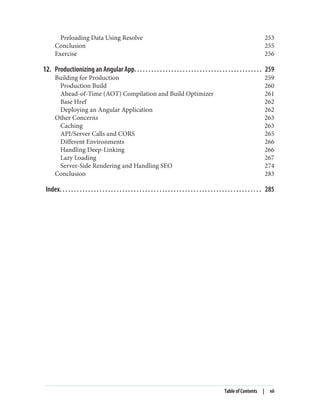 Preloading Data Using Resolve 253
Conclusion 255
Exercise 256
12. Productionizing an Angular App. . . . . . . . . . . . . . . . . . . . . . . . . . . . . . . . . . . . . . . . . . . . . 259
Building for Production 259
Production Build 260
Ahead-of-Time (AOT) Compilation and Build Optimizer 261
Base Href 262
Deploying an Angular Application 262
Other Concerns 263
Caching 263
API/Server Calls and CORS 265
Different Environments 266
Handling Deep-Linking 266
Lazy Loading 267
Server-Side Rendering and Handling SEO 274
Conclusion 283
Index. . . . . . . . . . . . . . . . . . . . . . . . . . . . . . . . . . . . . . . . . . . . . . . . . . . . . . . . . . . . . . . . . . . . . . . 285
Table of Contents | vii
 