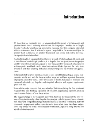 Introduction
It’s funny that we constantly over- or underestimate the impact of certain events and
projects in our lives. I seriously believed that the last project I worked on at Google,
Google Feedback, would end up completely changing how the company interacted
with its customers. And I believed Angular (AngularJS at the time) would just be
another flash-in-the-pan, yet-another-framework that would not outlive the Feed‐
back project’s admin interface.
And in hindsight, it was exactly the other way around. While Feedback still exists and
is baked into a lot of Google products, it is Angular that has gone from a tiny project
used by one internal team at Angular to now being used by thousands of developers
and companies worldwide. And a lot of it stems from Misko, Igor, and the entire team
around it, and their unerring dedication to improving how we develop web applica‐
tions.
What started off as a two-member project is now one of the largest open source com‐
munities on the web, and the framework has impacted and been a part of thousands
of projects across the world. There are dozens of books, hundreds of tutorials, and
thousands of articles on Angular, and Angular’s adoption and support continues to
grow each day.
Some of the major concepts that were ahead of their time during the first version of
Angular (like data binding, separation of concerns, dependency injection, etc.) are
now common features of new frameworks.
The biggest change to the AngularJS ecosystem has been the release of the new ver‐
sion of Angular (initially called Angular 2.0, now just called Angular). It was a drastic,
non-backward-compatible change that almost divided an entire community. But with
community engagement and an open, inclusive team, what could have been a disas‐
trous step turned out to be a much needed overhaul of Angular to bring it to the new
age of web development.
ix
 