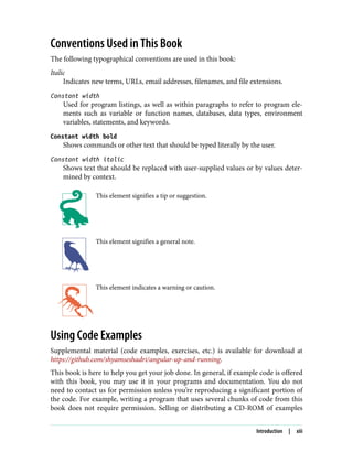 Conventions Used in This Book
The following typographical conventions are used in this book:
Italic
Indicates new terms, URLs, email addresses, filenames, and file extensions.
Constant width
Used for program listings, as well as within paragraphs to refer to program ele‐
ments such as variable or function names, databases, data types, environment
variables, statements, and keywords.
Constant width bold
Shows commands or other text that should be typed literally by the user.
Constant width italic
Shows text that should be replaced with user-supplied values or by values deter‐
mined by context.
This element signifies a tip or suggestion.
This element signifies a general note.
This element indicates a warning or caution.
Using Code Examples
Supplemental material (code examples, exercises, etc.) is available for download at
https://github.com/shyamseshadri/angular-up-and-running.
This book is here to help you get your job done. In general, if example code is offered
with this book, you may use it in your programs and documentation. You do not
need to contact us for permission unless you’re reproducing a significant portion of
the code. For example, writing a program that uses several chunks of code from this
book does not require permission. Selling or distributing a CD-ROM of examples
Introduction | xiii
 