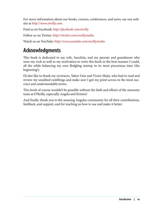 For more information about our books, courses, conferences, and news, see our web‐
site at http://www.oreilly.com.
Find us on Facebook: http://facebook.com/oreilly
Follow us on Twitter: http://twitter.com/oreillymedia
Watch us on YouTube: http://www.youtube.com/oreillymedia
Acknowledgments
This book is dedicated to my wife, Sanchita, and my parents and grandmom who
were my rock as well as my motivation to write this book in the best manner I could,
all the while balancing my own fledgling startup in its most precarious time (the
beginning!).
I’d also like to thank my reviewers, Yakov Fain and Victor Mejia, who had to read and
review my unedited ramblings and make sure I got my point across in the most suc‐
cinct and understandable terms.
This book of course wouldn’t be possible without the faith and efforts of the awesome
team at O’Reilly, especially Angela and Kristen!
And finally, thank you to the amazing Angular community for all their contributions,
feedback, and support, and for teaching us how to use and make it better.
Introduction | xv
 