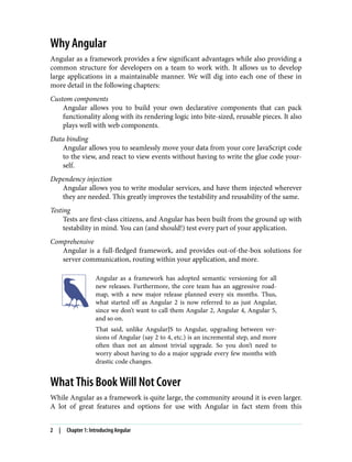 Why Angular
Angular as a framework provides a few significant advantages while also providing a
common structure for developers on a team to work with. It allows us to develop
large applications in a maintainable manner. We will dig into each one of these in
more detail in the following chapters:
Custom components
Angular allows you to build your own declarative components that can pack
functionality along with its rendering logic into bite-sized, reusable pieces. It also
plays well with web components.
Data binding
Angular allows you to seamlessly move your data from your core JavaScript code
to the view, and react to view events without having to write the glue code your‐
self.
Dependency injection
Angular allows you to write modular services, and have them injected wherever
they are needed. This greatly improves the testability and reusability of the same.
Testing
Tests are first-class citizens, and Angular has been built from the ground up with
testability in mind. You can (and should!) test every part of your application.
Comprehensive
Angular is a full-fledged framework, and provides out-of-the-box solutions for
server communication, routing within your application, and more.
Angular as a framework has adopted semantic versioning for all
new releases. Furthermore, the core team has an aggressive road‐
map, with a new major release planned every six months. Thus,
what started off as Angular 2 is now referred to as just Angular,
since we don’t want to call them Angular 2, Angular 4, Angular 5,
and so on.
That said, unlike AngularJS to Angular, upgrading between ver‐
sions of Angular (say 2 to 4, etc.) is an incremental step, and more
often than not an almost trivial upgrade. So you don’t need to
worry about having to do a major upgrade every few months with
drastic code changes.
What This Book Will Not Cover
While Angular as a framework is quite large, the community around it is even larger.
A lot of great features and options for use with Angular in fact stem from this
2 | Chapter 1: Introducing Angular
 