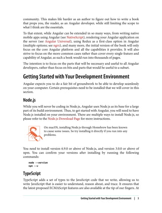 community. This makes life harder as an author to figure out how to write a book
that preps you, the reader, as an Angular developer, while still limiting the scope to
what I think are the essentials.
To that extent, while Angular can be extended in so many ways, from writing native
mobile apps using Angular (see NativeScript), rendering your Angular application on
the server (see Angular Universal), using Redux as a first-class option in Angular
(multiple options; see ngrx), and many more, the initial version of the book will only
focus on the core Angular platform and all the capabilities it provides. It will also
strive to focus on the more common cases rather than cover every single feature and
capability of Angular, as such a book would run into thousands of pages.
The intention is to focus on the parts that will be necessary and useful to all Angular
developers, rather than focus on bits and parts that would be useful to a subset.
Getting Started with Your Development Environment
Angular expects you to do a fair bit of groundwork to be able to develop seamlessly
on your computer. Certain prerequisites need to be installed that we will cover in this
section.
Node.js
While you will never be coding in Node.js, Angular uses Node.js as its base for a large
part of its build environment. Thus, to get started with Angular, you will need to have
Node.js installed on your environment. There are multiple ways to install Node.js, so
please refer to the Node.js Download Page for more instructions.
On macOS, installing Node.js through Homebrew has been known
to cause some issues. So try installing it directly if you run into any
problems.
You need to install version 6.9.0 or above of Node.js, and version 3.0.0 or above of
npm. You can confirm your versions after installing by running the following
commands:
node --version
npm --v
TypeScript
TypeScript adds a set of types to the JavaScript code that we write, allowing us to
write JavaScript that is easier to understand, reason about, and trace. It ensures that
the latest proposed ECMAScript features are also available at the tip of our fingers. At
Getting Started with Your Development Environment | 3
 