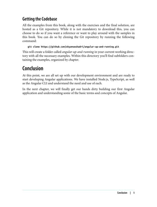Getting the Codebase
All the examples from this book, along with the exercises and the final solution, are
hosted as a Git repository. While it is not mandatory to download this, you can
choose to do so if you want a reference or want to play around with the samples in
this book. You can do so by cloning the Git repository by running the following
command:
git clone https://github.com/shyamseshadri/angular-up-and-running.git
This will create a folder called angular-up-and-running in your current working direc‐
tory with all the necessary examples. Within this directory you’ll find subfolders con‐
taining the examples, organized by chapter.
Conclusion
At this point, we are all set up with our development environment and are ready to
start developing Angular applications. We have installed Node.js, TypeScript, as well
as the Angular CLI and understand the need and use of each.
In the next chapter, we will finally get our hands dirty building our first Angular
application and understanding some of the basic terms and concepts of Angular.
Conclusion | 5
 