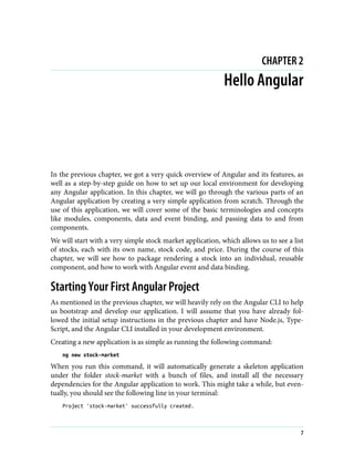 CHAPTER 2
Hello Angular
In the previous chapter, we got a very quick overview of Angular and its features, as
well as a step-by-step guide on how to set up our local environment for developing
any Angular application. In this chapter, we will go through the various parts of an
Angular application by creating a very simple application from scratch. Through the
use of this application, we will cover some of the basic terminologies and concepts
like modules, components, data and event binding, and passing data to and from
components.
We will start with a very simple stock market application, which allows us to see a list
of stocks, each with its own name, stock code, and price. During the course of this
chapter, we will see how to package rendering a stock into an individual, reusable
component, and how to work with Angular event and data binding.
Starting Your First Angular Project
As mentioned in the previous chapter, we will heavily rely on the Angular CLI to help
us bootstrap and develop our application. I will assume that you have already fol‐
lowed the initial setup instructions in the previous chapter and have Node.js, Type‐
Script, and the Angular CLI installed in your development environment.
Creating a new application is as simple as running the following command:
ng new stock-market
When you run this command, it will automatically generate a skeleton application
under the folder stock-market with a bunch of files, and install all the necessary
dependencies for the Angular application to work. This might take a while, but even‐
tually, you should see the following line in your terminal:
Project 'stock-market' successfully created.
7
 