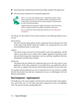Importing other modules that provide functionality needed in the application
The entry point component for starting the application
This is our first time dealing with a TypeScript-specific feature,
which are decorators (you can think of them as annotations). Dec‐
orators allow us to decorate classes with annotations and properties
as well as meta-functionality.
Angular heavily leverages this TypeScript feature across the board,
such as using decorators for modules, components, and more.
You can read more about TypeScript decorators in the official doc‐
umentation.
We will go over the details of each of these sections in the following chapters, but at
its core:
declarations
The declarations block defines all the components that are allowed to be used
in the scope of the HTML within this module. Any component that you create
must be declared before it can be used.
imports
You will not create each and every functionality used in the application, and the
imports array allows you to import other Angular application and library mod‐
ules and thus leverage the components, services, and other capabilities that have
already been created in those modules.
bootstrap
The bootstrap array defines the component that acts as the entry point to your
application. If the main component is not added here, your application will not
kick-start, as Angular will not know what elements to look for in your index.html.
You usually end up needing (if you are not using the CLI for any reason!) to modify
this file if and only if you add new components, services, or add/integrate with new
libraries and modules.
Root Component—AppComponent
We finally get to the actual Angular code that drives the functionality of the applica‐
tion, and in this case, it is the main (and only) component we have, the AppCompo
nent. The code for it looks something like this:
14 | Chapter 2: Hello Angular
 