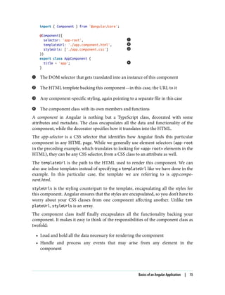 import { Component } from '@angular/core';
@Component({
selector: 'app-root',
templateUrl: './app.component.html',
styleUrls: ['./app.component.css']
})
export class AppComponent {
title = 'app';
}
The DOM selector that gets translated into an instance of this component
The HTML template backing this component—in this case, the URL to it
Any component-specific styling, again pointing to a separate file in this case
The component class with its own members and functions
A component in Angular is nothing but a TypeScript class, decorated with some
attributes and metadata. The class encapsulates all the data and functionality of the
component, while the decorator specifies how it translates into the HTML.
The app-selector is a CSS selector that identifies how Angular finds this particular
component in any HTML page. While we generally use element selectors (app-root
in the preceding example, which translates to looking for <app-root> elements in the
HTML), they can be any CSS selector, from a CSS class to an attribute as well.
The templateUrl is the path to the HTML used to render this component. We can
also use inline templates instead of specifying a templateUrl like we have done in the
example. In this particular case, the template we are referring to is app.compo‐
nent.html.
styleUrls is the styling counterpart to the template, encapsulating all the styles for
this component. Angular ensures that the styles are encapsulated, so you don’t have to
worry about your CSS classes from one component affecting another. Unlike tem
plateUrl, styleUrls is an array.
The component class itself finally encapsulates all the functionality backing your
component. It makes it easy to think of the responsibilities of the component class as
twofold:
• Load and hold all the data necessary for rendering the component
• Handle and process any events that may arise from any element in the
component
Basics of an Angular Application | 15
 