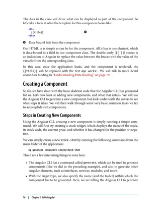 The data in the class will drive what can be displayed as part of the component. So
let’s take a look at what the template for this component looks like:
<h1>
{{title}}
</h1>
Data-bound title from the component
Our HTML is as simple as can be for the component. All it has is one element, which
is data-bound to a field in our component class. The double-curly ({{ }}) syntax is
an indication to Angular to replace the value between the braces with the value of the
variable from the corresponding class.
In this case, once the application loads, and the component is rendered, the
{{title}} will be replaced with the text app works!. We will talk in more detail
about data binding in “Understanding Data Binding” on page 19.
Creating a Component
So far, we have dealt with the basic skeleton code that the Angular CLI has generated
for us. Let’s now look at adding new components, and what that entails. We will use
the Angular CLI to generate a new component, but look underneath the covers to see
what steps it takes. We will then walk through some very basic common tasks we try
to accomplish with components.
Steps in Creating New Components
Using the Angular CLI, creating a new component is simply running a simple com‐
mand. We will first try creating a stock widget, which displays the name of the stock,
its stock code, the current price, and whether it has changed for the positive or nega‐
tive.
We can simply create a new stock-item by running the following command from the
main folder of the application:
ng generate component stock/stock-item
There are a few interesting things to note here:
• The Angular CLI has a command called generate, which can be used to generate
components (like we did in the preceding example), and also to generate other
Angular elements, such as interfaces, services, modules, and more.
• With the target type, we also specify the name (and the folder) within which the
component has to be generated. Here, we are telling the Angular CLI to generate
16 | Chapter 2: Hello Angular
 