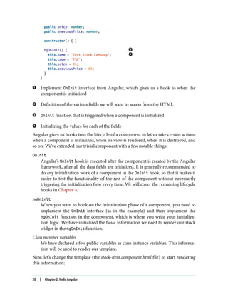 public price: number;
public previousPrice: number;
constructor() { }
ngOnInit() {
this.name = 'Test Stock Company';
this.code = 'TSC';
this.price = 85;
this.previousPrice = 80;
}
}
Implement OnInit interface from Angular, which gives us a hook to when the
component is initialized
Definition of the various fields we will want to access from the HTML
OnInit function that is triggered when a component is initialized
Initializing the values for each of the fields
Angular gives us hooks into the lifecycle of a component to let us take certain actions
when a component is initialized, when its view is rendered, when it is destroyed, and
so on. We’ve extended our trivial component with a few notable things:
OnInit
Angular’s OnInit hook is executed after the component is created by the Angular
framework, after all the data fields are initialized. It is generally recommended to
do any initialization work of a component in the OnInit hook, so that it makes it
easier to test the functionality of the rest of the component without necessarily
triggering the initialization flow every time. We will cover the remaining lifecycle
hooks in Chapter 4.
ngOnInit
When you want to hook on the initialization phase of a component, you need to
implement the OnInit interface (as in the example) and then implement the
ngOnInit function in the component, which is where you write your initializa‐
tion logic. We have initialized the basic information we need to render our stock
widget in the ngOnInit function.
Class member variables
We have declared a few public variables as class instance variables. This informa‐
tion will be used to render our template.
Now, let’s change the template (the stock-item.component.html file) to start rendering
this information:
20 | Chapter 2: Hello Angular
 