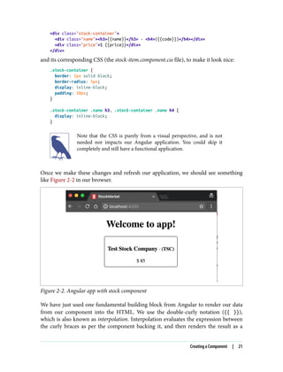 <div class="stock-container">
<div class="name"><h3>{{name}}</h3> - <h4>({{code}})</h4></div>
<div class="price">$ {{price}}</div>
</div>
and its corresponding CSS (the stock-item.component.css file), to make it look nice:
.stock-container {
border: 1px solid black;
border-radius: 5px;
display: inline-block;
padding: 10px;
}
.stock-container .name h3, .stock-container .name h4 {
display: inline-block;
}
Note that the CSS is purely from a visual perspective, and is not
needed nor impacts our Angular application. You could skip it
completely and still have a functional application.
Once we make these changes and refresh our application, we should see something
like Figure 2-2 in our browser.
Figure 2-2. Angular app with stock component
We have just used one fundamental building block from Angular to render our data
from our component into the HTML. We use the double-curly notation ({{ }}),
which is also known as interpolation. Interpolation evaluates the expression between
the curly braces as per the component backing it, and then renders the result as a
Creating a Component | 21
 