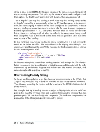 string in place in the HTML. In this case, we render the name, code, and the price of
the stock using interpolation. This picks up the values of name, code, and price, and
then replaces the double-curly expression with its value, thus rendering our UI.
This is Angular’s one-way data binding at work. One-way data binding simply refers
to Angular’s capability to automatically update the UI based on values in the compo‐
nent, and then keeping it updated as the value changes in the component. Without
one-way binding, we would have to write code to take the value from our component,
find the right element in HTML, and update its value. Then we would have to write
listeners/watchers to keep track of when the value in the component changes, and
then change the value in the HTML at that time. We can get rid of all of this extra
code because of data binding.
In this particular case, we are binding to simple variables, but it is not necessarily
restricted to simple variables. The expressions can be slightly more complex. For
example, we could render the same UI by changing the binding expression as follows
in stock-item.component.html:
<div class="stock-container">
<div class="name">{{name + ' (' + code + ')'}}</div>
<div class="price">$ {{price}}</div>
</div>
In this case, we replaced our multiple heading elements with a single div. The interpo‐
lation expression is now a combination of both the name and the code, with the code
surrounded by parentheses. Angular will evaluate this like normal JavaScript, and
return the value of it as a string to our UI.
Understanding Property Binding
So far, we used interpolation to get data from our component code to the HTML. But
Angular also provides a way to bind not just text, but also DOM element properties.
This allows us to modify the content and the behavior of the HTML that is rendered
in the browser.
For example, let’s try to modify our stock widget to highlight the price in red if the
price is less than the previous price, and in green if it is equal to or more than the
previous price. We can first change our component (the stock-item.component.ts) to
precalculate if the difference is positive or negative like so:
22 | Chapter 2: Hello Angular
 