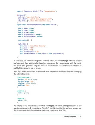 import { Component, OnInit } from '@angular/core';
@Component({
selector: 'app-stock-item',
templateUrl: './stock-item.component.html',
styleUrls: ['./stock-item.component.css']
})
export class StockItemComponent implements OnInit {
public name: string;
public code: string;
public price: number;
public previousPrice: number;
public positiveChange: boolean;
constructor() { }
ngOnInit() {
this.name = 'Test Stock Company';
this.code = 'TSC';
this.price = 85;
this.previousPrice = 80;
this.positiveChange = this.price >= this.previousPrice;
}
}
In this code, we added a new public variable called positiveChange, which is of type
boolean, and then set the value based on comparing the current price with the previ‐
ous price. This gives us a singular boolean value that we can use to decide whether to
highlight the price in red or green.
Next, let’s add some classes in the stock-item.component.css file to allow for changing
the color of the text:
.stock-container {
border: 1px solid black;
border-radius: 5px;
display: inline-block;
padding: 10px;
}
.positive {
color: green;
}
.negative {
color: red;
}
We simply added two classes, positive and negative, which change the color of the
text to green and red, respectively. Now let’s tie this together to see how we can use
this information and classes in our stock-item.component.html file:
Creating a Component | 23
 