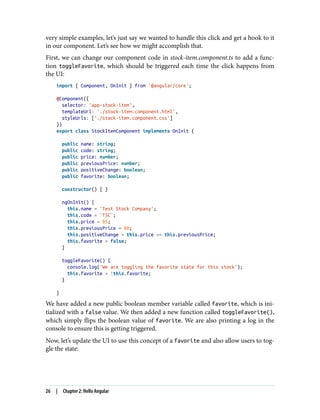 very simple examples, let’s just say we wanted to handle this click and get a hook to it
in our component. Let’s see how we might accomplish that.
First, we can change our component code in stock-item.component.ts to add a func‐
tion toggleFavorite, which should be triggered each time the click happens from
the UI:
import { Component, OnInit } from '@angular/core';
@Component({
selector: 'app-stock-item',
templateUrl: './stock-item.component.html',
styleUrls: ['./stock-item.component.css']
})
export class StockItemComponent implements OnInit {
public name: string;
public code: string;
public price: number;
public previousPrice: number;
public positiveChange: boolean;
public favorite: boolean;
constructor() { }
ngOnInit() {
this.name = 'Test Stock Company';
this.code = 'TSC';
this.price = 85;
this.previousPrice = 80;
this.positiveChange = this.price >= this.previousPrice;
this.favorite = false;
}
toggleFavorite() {
console.log('We are toggling the favorite state for this stock');
this.favorite = !this.favorite;
}
}
We have added a new public boolean member variable called favorite, which is ini‐
tialized with a false value. We then added a new function called toggleFavorite(),
which simply flips the boolean value of favorite. We are also printing a log in the
console to ensure this is getting triggered.
Now, let’s update the UI to use this concept of a favorite and also allow users to tog‐
gle the state:
26 | Chapter 2: Hello Angular
 