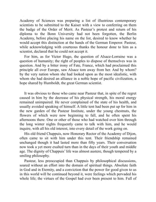 Academy of Sciences was preparing a list of illustrious contemporary
scientists to be submitted to the Kaiser with a view to conferring on them
the badge of the Order of Merit. As Pasteur’s protest and return of his
diploma to the Bonn University had not been forgotten, the Berlin
Academy, before placing his name on the list, desired to know whether he
would accept this distinction at the hands of the German Emperor. Pasteur,
while acknowledging with courteous thanks the honour done to him as a
scientist, declared that he could not accept it.
For him, as for Victor Hugo, the question of Alsace-Lorraine was a
question of humanity; the right of peoples to dispose of themselves was in
question. And by a bitter irony of Fate, France, which had proclaimed this
principle all over Europe, saw Alsace tom away from her. And by whom?
by the very nation whom she had looked upon as the most idealistic, with
whom she had desired an alliance in a noble hope of pacific civilization, a
hope shared by Humboldt, the great German scientist.
It was obvious to those who came near Pasteur that, in spite of the regret
caused in him by the decrease of his physical strength, his moral energy
remained unimpaired. He never complained of the state of his health, and
usually avoided speaking of himself. A little tent had been put up for him in
the new garden of the Pasteur Institute, under the young chestnuts, the
flowers of which were now beginning to fall, and he often spent his
afternoons there. One or other of those who had watched over him through
the long winter nights frequently came to talk with him, and he would
inquire, with all his old interest, into every detail of the work going on.
His old friend Chappuis, now Honorary Rector of the Academy of Dijon,
often came to sit with him under this tent. Their friendship remained
unchanged though it had lasted more than fifty years. Their conversation
now took a yet more exalted turn than in the days of their youth and middle
age. The dignity of Chappuis’ life was almost austere, though tempered by a
smiling philosophy.
Pasteur, less preoccupied than Chappuis by philosophical discussions,
soared without an effort into the domain of spiritual things. Absolute faith
in God and in Eternity, and a conviction that the power for good given to us
in this world will be continued beyond it, were feelings which pervaded his
whole life; the virtues of the Gospel had ever been present to him. Full of
 