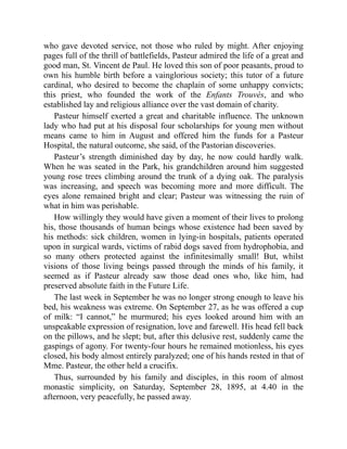 who gave devoted service, not those who ruled by might. After enjoying
pages full of the thrill of battlefields, Pasteur admired the life of a great and
good man, St. Vincent de Paul. He loved this son of poor peasants, proud to
own his humble birth before a vainglorious society; this tutor of a future
cardinal, who desired to become the chaplain of some unhappy convicts;
this priest, who founded the work of the Enfants Trouvés, and who
established lay and religious alliance over the vast domain of charity.
Pasteur himself exerted a great and charitable influence. The unknown
lady who had put at his disposal four scholarships for young men without
means came to him in August and offered him the funds for a Pasteur
Hospital, the natural outcome, she said, of the Pastorian discoveries.
Pasteur’s strength diminished day by day, he now could hardly walk.
When he was seated in the Park, his grandchildren around him suggested
young rose trees climbing around the trunk of a dying oak. The paralysis
was increasing, and speech was becoming more and more difficult. The
eyes alone remained bright and clear; Pasteur was witnessing the ruin of
what in him was perishable.
How willingly they would have given a moment of their lives to prolong
his, those thousands of human beings whose existence had been saved by
his methods: sick children, women in lying-in hospitals, patients operated
upon in surgical wards, victims of rabid dogs saved from hydrophobia, and
so many others protected against the infinitesimally small! But, whilst
visions of those living beings passed through the minds of his family, it
seemed as if Pasteur already saw those dead ones who, like him, had
preserved absolute faith in the Future Life.
The last week in September he was no longer strong enough to leave his
bed, his weakness was extreme. On September 27, as he was offered a cup
of milk: “I cannot,” he murmured; his eyes looked around him with an
unspeakable expression of resignation, love and farewell. His head fell back
on the pillows, and he slept; but, after this delusive rest, suddenly came the
gaspings of agony. For twenty-four hours he remained motionless, his eyes
closed, his body almost entirely paralyzed; one of his hands rested in that of
Mme. Pasteur, the other held a crucifix.
Thus, surrounded by his family and disciples, in this room of almost
monastic simplicity, on Saturday, September 28, 1895, at 4.40 in the
afternoon, very peacefully, he passed away.
 