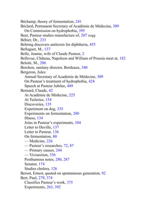 Béchamp, theory of fermentation, 241
Béclard, Permanent Secretary of Académie de Médecine, 309
On Commission on hydrophobia, 395
Beer, Pasteur studies manufacture of, 207 seqq.
Béhier, Dr., 233
Behring discovers antitoxin for diphtheria, 455
Bellaguet, M., 137
Belle, Jeanne, wife of Claude Pasteur, 2
Bellevue, Château, Napoleon and William of Prussia meet at, 182
Belotti, M., 206
Berchon, sanitary director, Bordeaux, 340
Bergeron, Jules:
Annual Secretary of Académie de Médecine, 309
On Pasteur’s treatment of hydrophobia, 424
Speech at Pasteur Jubilee, 449
Bernard, Claude, 42
At Académie de Médecine, 225
At Tuileries, 154
Discoveries, 135
Experiment on dog, 335
Experiments on fermentation, 280
Illness, 134
Joins in Pasteur’s experiments, 104
Letter to Deville, 137
Letter to Pasteur, 136
On fermentation, 80
— Medicine, 226
— Pasteur’s researches, 72, 87
— Primary causes, 244
— Vivisection, 336
Posthumous notes, 280, 287
Senator, 174
Studies cholera, 126
Bersot, Ernest, quoted on spontaneous generation, 92
Bert, Paul, 279, 374
Classifies Pasteur’s work, 375
Experiments, 263, 392
 