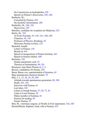 On Commission on hydrophobia, 395
Speech on Pasteur’s discoveries, 245, 246
Berthelot, M.:
Consulted by Pasteur, 439
On alcoholic fermentation, 286
Berthollet, M., 248, 356
Discoveries, 195
Bertillon, candidate for Académie de Médecine, 225
Bertin, M., 354
At Ecole Normale, 19, 145, 161, 180, 188
Character, 45, 145
Professor of Physics, Strasburg, 45
Welcomes Pasteur to Paris, 212
Bertrand, Joseph:
Letters to Pasteur, 138
Sketch of, 419
Speech at inauguration of Pasteur Institute, 441
Speech at Pasteur Jubilee, 449
Berzelius, 195
Studies paratartaric acid, 25
Theories of fermentation, 80, 241
Besançon, Jean Henri Pasteur at, 2, 4
Besson, candidature for Senate, 249
Beust, Baron von, superintendent of factories, 65
Bigo manufactures beetroot alcohol, 79
Biot, J. J., 27, 42, 55, 59, 204
Attitude towards spontaneous generation, 89, 100
Death, 101, 102
Interview with Pasteur, 41
Last letter, 103
Letters to Joseph Pasteur, 57, 58, 71, 81
Letter to Louis Pasteur, 59
Oldest member of Institute, 81
Passion for reading, 89
Praises Pasteur, 55
Biot, M., veterinary surgeon, at Pouilly le Fort experiment, 316, 320
Bischoffsheim, Raphael, lends villa to Pasteur, 433
 