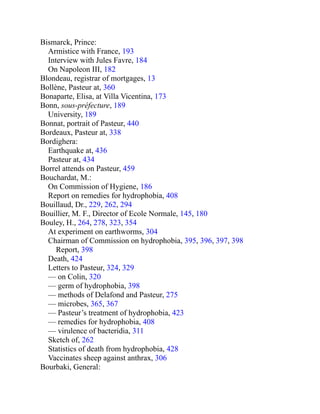 Bismarck, Prince:
Armistice with France, 193
Interview with Jules Favre, 184
On Napoleon III, 182
Blondeau, registrar of mortgages, 13
Bollène, Pasteur at, 360
Bonaparte, Elisa, at Villa Vicentina, 173
Bonn, sous-préfecture, 189
University, 189
Bonnat, portrait of Pasteur, 440
Bordeaux, Pasteur at, 338
Bordighera:
Earthquake at, 436
Pasteur at, 434
Borrel attends on Pasteur, 459
Bouchardat, M.:
On Commission of Hygiene, 186
Report on remedies for hydrophobia, 408
Bouillaud, Dr., 229, 262, 294
Bouillier, M. F., Director of Ecole Normale, 145, 180
Bouley, H., 264, 278, 323, 354
At experiment on earthworms, 304
Chairman of Commission on hydrophobia, 395, 396, 397, 398
Report, 398
Death, 424
Letters to Pasteur, 324, 329
— on Colin, 320
— germ of hydrophobia, 398
— methods of Delafond and Pasteur, 275
— microbes, 365, 367
— Pasteur’s treatment of hydrophobia, 423
— remedies for hydrophobia, 408
— virulence of bacteridia, 311
Sketch of, 262
Statistics of death from hydrophobia, 428
Vaccinates sheep against anthrax, 306
Bourbaki, General:
 