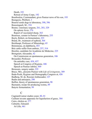 Death, 193
Retreat of Army Corps, 192
Bourboulon, Commandant, gives Pasteur news of his son, 193
Bourgeois, Philibert, 3
Bourrel sends dogs to laboratory, 390, 396
Boussingault, M., 354
Boutet, veterinary surgeon, 261, 283, 329
On splenic fever, 276
Report of vaccinated sheep, 363
Boutroux, curator in Pasteur’s laboratory, 255
Boyle, Robert, on fermentation, 223
Brand, Dr., treatment of typhoid, 364
Breithaupt, Professor of Mineralogy, 65
Bretonneau, on diphtheria, 453
Brie cattle suffer from anthrax, 257, 314
Brochin, candidate for Académie de Médecine, 225
Brongniart, Alexandre, 42
On Commission on spontaneous generation, 106
Brouardel, Professor:
On antirabic cure, 434, 437
Speech at Congress of Hygiene, 446
Speech at Pasteur Jubilee, 449
Broussais, surgery under, 235
Bruce, Mrs., presents Pasteur with Life of Livingstone, 389
Buda-Pesth, Hygiene and Demography Congress at, 456
Budberg, M. de, Russian Ambassador, 127
Budin and antisepsis, 290
Buffon, theory of spontaneous generation, 90
Buonanni, recipe for producing worms, 89
Butyric fermentation, 99
C
Cagniard-Latour studies yeast, 80, 81
Cailletet invents apparatus for liquefaction of gases, 384
Cairo, cholera at, 377
Calmette, Edouard:
At Lille, 461
 
