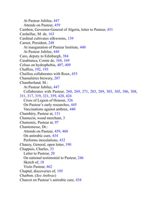 At Pasteur Jubilee, 447
Attends on Pasteur, 459
Cambon, Governor-General of Algeria, letter to Pasteur, 451
Cardaillac, M. de, 163
Cardinal cultivates silkworms, 139
Carnot, President, 248
At inauguration of Pasteur Institute, 440
At Pasteur Jubilee, 448
Caro, deputy to Edinburgh, 384
Casabianca, Comte de, 168, 169
Celsus on hydrophobia, 407, 409
Chaffois, 192, 193
Chaillou collaborates with Roux, 455
Chamalières brewery, 207
Chamberland, M.:
At Pasteur Jubilee, 447
Collaborates with Pasteur, 260, 269, 271, 283, 289, 303, 305, 306, 308,
311, 317, 319, 321, 359, 420, 424
Cross of Legion of Honour, 326
On Pasteur’s early researches, 445
Vaccinations against anthrax, 440
Chambéry, Pasteur at, 131
Chamecin, wood merchant, 3
Chamonix, Pasteur at, 97
Chantemesse, Dr.:
Attends on Pasteur, 459, 460
On antirabic cure, 434
Performs inoculations, 432
Chanzy, General, open letter, 190
Chappuis, Charles, 33
Letter to Pasteur, 20
On national testimonial to Pasteur, 246
Sketch of, 18
Visits Pasteur, 462
Chaptal, discoveries of, 195
Charbon. (See Anthrax)
Charcot on Pasteur’s antirabic cure, 438
 
