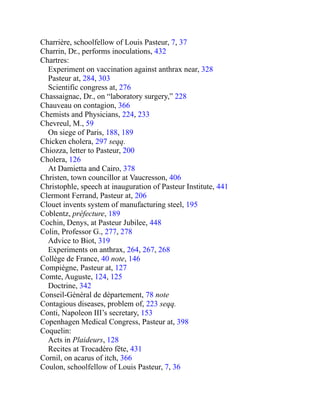 Charrière, schoolfellow of Louis Pasteur, 7, 37
Charrin, Dr., performs inoculations, 432
Chartres:
Experiment on vaccination against anthrax near, 328
Pasteur at, 284, 303
Scientific congress at, 276
Chassaignac, Dr., on “laboratory surgery,” 228
Chauveau on contagion, 366
Chemists and Physicians, 224, 233
Chevreul, M., 59
On siege of Paris, 188, 189
Chicken cholera, 297 seqq.
Chiozza, letter to Pasteur, 200
Cholera, 126
At Damietta and Cairo, 378
Christen, town councillor at Vaucresson, 406
Christophle, speech at inauguration of Pasteur Institute, 441
Clermont Ferrand, Pasteur at, 206
Clouet invents system of manufacturing steel, 195
Coblentz, préfecture, 189
Cochin, Denys, at Pasteur Jubilee, 448
Colin, Professor G., 277, 278
Advice to Biot, 319
Experiments on anthrax, 264, 267, 268
Collège de France, 40 note, 146
Compiègne, Pasteur at, 127
Comte, Auguste, 124, 125
Doctrine, 342
Conseil-Général de département, 78 note
Contagious diseases, problem of, 223 seqq.
Conti, Napoleon III’s secretary, 153
Copenhagen Medical Congress, Pasteur at, 398
Coquelin:
Acts in Plaideurs, 128
Recites at Trocadéro fête, 431
Cornil, on acarus of itch, 366
Coulon, schoolfellow of Louis Pasteur, 7, 36
 