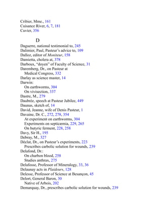 Cribier, Mme., 161
Cuisance River, 6, 7, 181
Cuvier, 356
D
Daguerre, national testimonial to, 245
Dalimier, Paul, Pasteur’s advice to, 109
Dalloz, editor of Moniteur, 158
Damietta, cholera at, 378
Darboux, “doyen” of Faculty of Science, 31
Daremberg, Dr., on Pasteur at
Medical Congress, 332
Darlay as science master, 14
Darwin:
On earthworms, 304
On vivisection, 337
Dastre, M., 279
Daubrée, speech at Pasteur Jubilee, 449
Daunas, sketch of, 14
David, Jeanne, wife of Denis Pasteur, 1
Davaine, Dr. C., 272, 278, 354
At experiment on earthworms, 304
Experiments on septicæmia, 229, 265
On butyric ferment, 228, 258
Davy, Sir H., 195
Debray, M., 327
Déclat, Dr., on Pasteur’s experiments, 223
Prescribes carbolic solution for wounds, 239
Delafond, Dr.:
On charbon blood, 258
Studies anthrax, 275
Delafosse, Professor of Mineralogy, 33, 36
Delaunay acts in Plaideurs, 128
Delesse, Professor of Science at Besançon, 45
Delort, General Baron, 30
Native of Arbois, 202
Demarquay, Dr., prescribes carbolic solution for wounds, 239
 