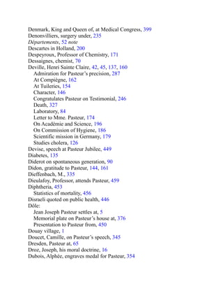 Denmark, King and Queen of, at Medical Congress, 399
Denonvilliers, surgery under, 235
Départements, 52 note
Descartes in Holland, 200
Despeyroux, Professor of Chemistry, 171
Dessaignes, chemist, 70
Deville, Henri Sainte Claire, 42, 45, 137, 160
Admiration for Pasteur’s precision, 287
At Compiègne, 162
At Tuileries, 154
Character, 146
Congratulates Pasteur on Testimonial, 246
Death, 327
Laboratory, 84
Letter to Mme. Pasteur, 174
On Académie and Science, 196
On Commission of Hygiene, 186
Scientific mission in Germany, 179
Studies cholera, 126
Devise, speech at Pasteur Jubilee, 449
Diabetes, 135
Diderot on spontaneous generation, 90
Didon, gratitude to Pasteur, 144, 161
Dieffenbach, M., 335
Dieulafoy, Professor, attends Pasteur, 459
Diphtheria, 453
Statistics of mortality, 456
Disraeli quoted on public health, 446
Dôle:
Jean Joseph Pasteur settles at, 5
Memorial plate on Pasteur’s house at, 376
Presentation to Pasteur from, 450
Douay village, 1
Doucet, Camille, on Pasteur’s speech, 345
Dresden, Pasteur at, 65
Droz, Joseph, his moral doctrine, 16
Dubois, Alphée, engraves medal for Pasteur, 354
 